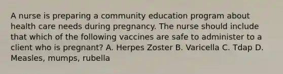 A nurse is preparing a community education program about health care needs during pregnancy. The nurse should include that which of the following vaccines are safe to administer to a client who is pregnant? A. Herpes Zoster B. Varicella C. Tdap D. Measles, mumps, rubella