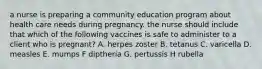 a nurse is preparing a community education program about health care needs during pregnancy. the nurse should include that which of the following vaccines is safe to administer to a client who is pregnant? A. herpes zoster B. tetanus C. varicella D. measles E. mumps F diptheria G. pertussis H rubella