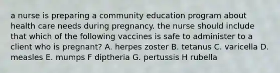 a nurse is preparing a community education program about health care needs during pregnancy. the nurse should include that which of the following vaccines is safe to administer to a client who is pregnant? A. herpes zoster B. tetanus C. varicella D. measles E. mumps F diptheria G. pertussis H rubella