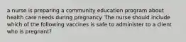 a nurse is preparing a community education program about health care needs during pregnancy. The nurse should include which of the following vaccines is safe to administer to a client who is pregnant?