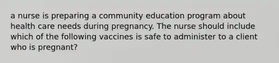 a nurse is preparing a community education program about health care needs during pregnancy. The nurse should include which of the following vaccines is safe to administer to a client who is pregnant?