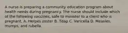 A nurse is preparing a community education program about health needs during pregnancy. The nurse should include which of the following vaccines, safe to minister to a client who is pregnant. A. Herpes zoster B. Tdap C. Varicella D. Measles, mumps, and rubella.