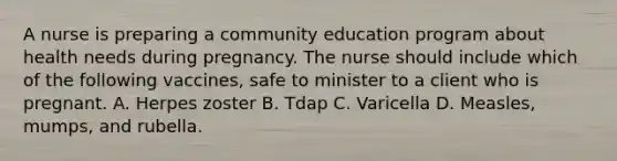 A nurse is preparing a community education program about health needs during pregnancy. The nurse should include which of the following vaccines, safe to minister to a client who is pregnant. A. Herpes zoster B. Tdap C. Varicella D. Measles, mumps, and rubella.