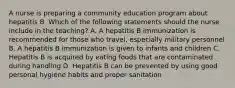 A nurse is preparing a community education program about hepatitis B. Which of the following statements should the nurse include in the teaching? A. A hepatitis B immunization is recommended for those who travel, especially military personnel B. A hepatitis B immunization is given to infants and children C. Hepatitis B is acquired by eating foods that are contaminated during handling D. Hepatitis B can be prevented by using good personal hygiene habits and proper sanitation