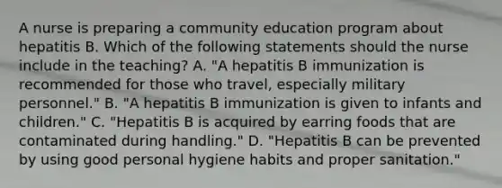 A nurse is preparing a community education program about hepatitis B. Which of the following statements should the nurse include in the teaching? A. "A hepatitis B immunization is recommended for those who travel, especially military personnel." B. "A hepatitis B immunization is given to infants and children." C. "Hepatitis B is acquired by earring foods that are contaminated during handling." D. "Hepatitis B can be prevented by using good personal hygiene habits and proper sanitation."