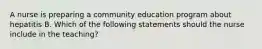 A nurse is preparing a community education program about hepatitis B. Which of the following statements should the nurse include in the teaching?