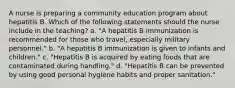 A nurse is preparing a community education program about hepatitis B. Which of the following statements should the nurse include in the teaching? a. "A hepatitis B immunization is recommended for those who travel, especially military personnel." b. "A hepatitis B immunization is given to infants and children." c. "Hepatitis B is acquired by eating foods that are contaminated during handling." d. "Hepatitis B can be prevented by using good personal hygiene habits and proper sanitation."