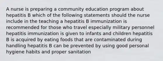 A nurse is preparing a community education program about hepatitis B which of the following statements should the nurse include in the teaching a hepatitis B immunization is recommended for those who travel especially military personnel hepatitis immunization is given to infants and children hepatitis B is acquired by eating foods that are contaminated during handling hepatitis B can be prevented by using good personal hygiene habits and proper sanitation