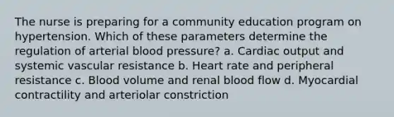 The nurse is preparing for a community education program on hypertension. Which of these parameters determine the regulation of arterial blood pressure? a. Cardiac output and systemic vascular resistance b. Heart rate and peripheral resistance c. Blood volume and renal blood flow d. Myocardial contractility and arteriolar constriction