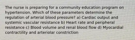 The nurse is preparing for a community education program on hypertension. Which of these parameters determine the regulation of arterial blood pressure? a) Cardiac output and systemic vascular resistance b) Heart rate and peripheral resistance c) Blood volume and renal blood flow d) Myocardial contractility and arteriolar constriction