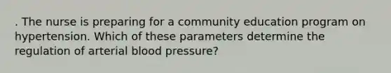 . The nurse is preparing for a community education program on hypertension. Which of these parameters determine the regulation of arterial blood pressure?