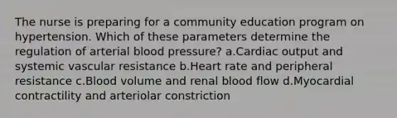 The nurse is preparing for a community education program on hypertension. Which of these parameters determine the regulation of arterial blood pressure? a.Cardiac output and systemic vascular resistance b.Heart rate and peripheral resistance c.Blood volume and renal blood flow d.Myocardial contractility and arteriolar constriction