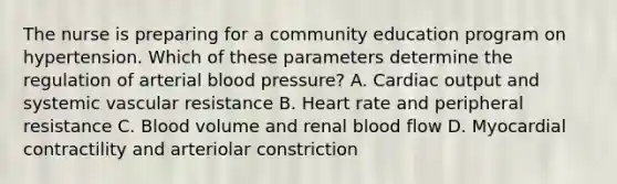 The nurse is preparing for a community education program on hypertension. Which of these parameters determine the regulation of arterial blood pressure? A. Cardiac output and systemic vascular resistance B. Heart rate and peripheral resistance C. Blood volume and renal blood flow D. Myocardial contractility and arteriolar constriction