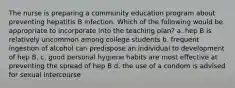 The nurse is preparing a community education program about preventing hepatitis B infection. Which of the following would be appropriate to incorporate into the teaching plan? a. hep B is relatively uncommon among college students b. frequent ingestion of alcohol can predispose an individual to development of hep B. c. good personal hygiene habits are most effective at preventing the spread of hep B d. the use of a condom is advised for sexual intercourse