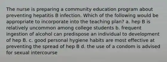 The nurse is preparing a community education program about preventing hepatitis B infection. Which of the following would be appropriate to incorporate into the teaching plan? a. hep B is relatively uncommon among college students b. frequent ingestion of alcohol can predispose an individual to development of hep B. c. good personal hygiene habits are most effective at preventing the spread of hep B d. the use of a condom is advised for sexual intercourse