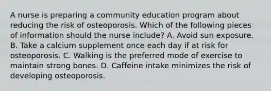 A nurse is preparing a community education program about reducing the risk of osteoporosis. Which of the following pieces of information should the nurse include? A. Avoid sun exposure. B. Take a calcium supplement once each day if at risk for osteoporosis. C. Walking is the preferred mode of exercise to maintain strong bones. D. Caffeine intake minimizes the risk of developing osteoporosis.