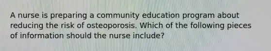 A nurse is preparing a community education program about reducing the risk of osteoporosis. Which of the following pieces of information should the nurse include?