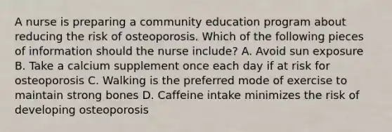 A nurse is preparing a community education program about reducing the risk of osteoporosis. Which of the following pieces of information should the nurse include? A. Avoid sun exposure B. Take a calcium supplement once each day if at risk for osteoporosis C. Walking is the preferred mode of exercise to maintain strong bones D. Caffeine intake minimizes the risk of developing osteoporosis