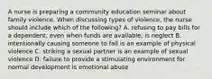 A nurse is preparing a community education seminar about family violence. When discussing types of violence, the nurse should include which of the following? A. refusing to pay bills for a dependent, even when funds are available, is neglect B. intentionally causing someone to fall is an example of physical violence C. striking a sexual partner is an example of sexual violence D. failure to provide a stimulating environment for normal development is emotional abuse