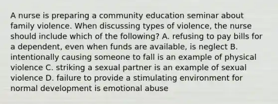 A nurse is preparing a community education seminar about family violence. When discussing types of violence, the nurse should include which of the following? A. refusing to pay bills for a dependent, even when funds are available, is neglect B. intentionally causing someone to fall is an example of physical violence C. striking a sexual partner is an example of sexual violence D. failure to provide a stimulating environment for normal development is emotional abuse