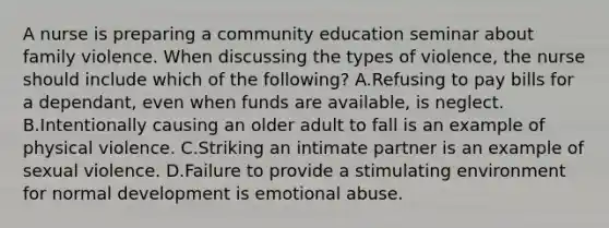 A nurse is preparing a community education seminar about family violence. When discussing the types of violence, the nurse should include which of the following? A.Refusing to pay bills for a dependant, even when funds are available, is neglect. B.Intentionally causing an older adult to fall is an example of physical violence. C.Striking an intimate partner is an example of sexual violence. D.Failure to provide a stimulating environment for normal development is emotional abuse.