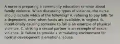 A nurse is preparing a community education seminar about family violence. When discussing types of violence, the nurse should include which of the following? A. refusing to pay bills for a dependent, even when funds are available, is neglect. B. intentionally causing someone to fall is an example of physical violence. C. striking a sexual partner is an example of sexual violence. D. failure to provide a stimulating environment for normal development is emotional abuse.