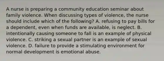 A nurse is preparing a community education seminar about family violence. When discussing types of violence, the nurse should include which of the following? A. refusing to pay bills for a dependent, even when funds are available, is neglect. B. intentionally causing someone to fall is an example of physical violence. C. striking a sexual partner is an example of sexual violence. D. failure to provide a stimulating environment for normal development is emotional abuse.