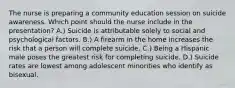 The nurse is preparing a community education session on suicide awareness. Which point should the nurse include in the presentation? A.) Suicide is attributable solely to social and psychological factors. B.) A firearm in the home increases the risk that a person will complete suicide. C.) Being a Hispanic male poses the greatest risk for completing suicide. D.) Suicide rates are lowest among adolescent minorities who identify as bisexual.