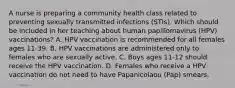 A nurse is preparing a community health class related to preventing sexually transmitted infections (STIs). Which should be included in her teaching about human papillomavirus (HPV) vaccinations? A. HPV vaccination is recommended for all females ages 11-39. B. HPV vaccinations are administered only to females who are sexually active. C. Boys ages 11-12 should receive the HPV vaccination. D. Females who receive a HPV vaccination do not need to have Papanicolaou (Pap) smears.