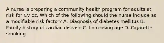 A nurse is preparing a community health program for adults at risk for CV dz. Which of the following should the nurse include as a modifiable risk factor? A. Diagnosis of diabetes mellitus B. Family history of cardiac disease C. Increasing age D. Cigarette smoking