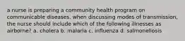 a nurse is preparing a community health program on communicable diseases. when discussing modes of transmission, the nurse should include which of the following illnesses as airborne? a. cholera b. malaria c. influenza d. salmonellosis