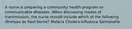 A nurse is preparing a community health program on communicable diseases. When discussing modes of transmission, the nurse should include which of the following illnesses as food borne? Malaria Cholera Influenza Salmonella