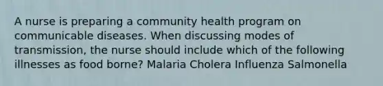 A nurse is preparing a community health program on communicable diseases. When discussing modes of transmission, the nurse should include which of the following illnesses as food borne? Malaria Cholera Influenza Salmonella