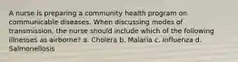 A nurse is preparing a community health program on communicable diseases. When discussing modes of transmission, the nurse should include which of the following illnesses as airborne? a. Cholera b. Malaria c. Influenza d. Salmonellosis