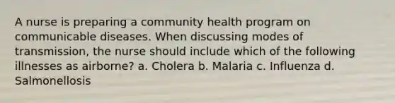 A nurse is preparing a community health program on communicable diseases. When discussing modes of transmission, the nurse should include which of the following illnesses as airborne? a. Cholera b. Malaria c. Influenza d. Salmonellosis