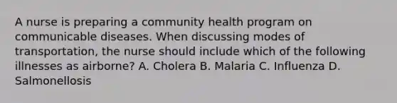 A nurse is preparing a community health program on communicable diseases. When discussing modes of transportation, the nurse should include which of the following illnesses as airborne? A. Cholera B. Malaria C. Influenza D. Salmonellosis