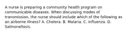 A nurse is preparing a community health program on communicable diseases. When discussing modes of transmission, the nurse should include which of the following as an airborne illness? A. Cholera. B. Malaria. C. Influenza. D. Salmonellosis.