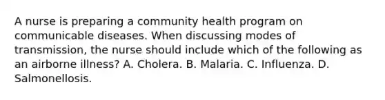 A nurse is preparing a community health program on communicable diseases. When discussing modes of transmission, the nurse should include which of the following as an airborne illness? A. Cholera. B. Malaria. C. Influenza. D. Salmonellosis.