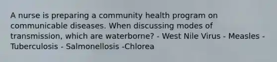 A nurse is preparing a community health program on communicable diseases. When discussing modes of transmission, which are waterborne? - West Nile Virus - Measles - Tuberculosis - Salmonellosis -Chlorea