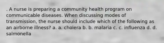 . A nurse is preparing a community health program on communicable diseases. When discussing modes of transmission, the nurse should include which of the following as an airborne illness? a. a. cholera b. b. malaria c. c. influenza d. d. salmonella