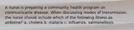 A nurse is preparing a community heatlh program on communicanle disease. When discussing modes of transmission, the nurse should include which of the following illness as airborne? a. cholera b. malaria c. influenza. salmonellosis