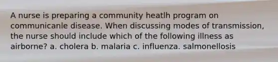 A nurse is preparing a community heatlh program on communicanle disease. When discussing modes of transmission, the nurse should include which of the following illness as airborne? a. cholera b. malaria c. influenza. salmonellosis