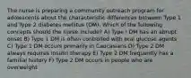 The nurse is preparing a community outreach program for adolescents about the characteristic differences between Type 1 and Type 2 diabetes mellitus (DM). Which of the following concepts should the nurse include? A) Type I DM has an abrupt onset B) Type 1 DM is often controlled with oral glucose agents C) Type 1 DM occurs primarily in Caucasians D) Type 2 DM always requires insulin therapy E) Type 2 DM frequently has a familial history F) Type 2 DM occurs in people who are overweight