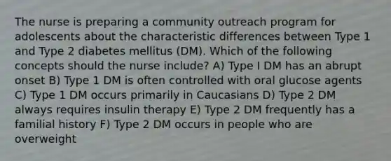 The nurse is preparing a community outreach program for adolescents about the characteristic differences between Type 1 and Type 2 diabetes mellitus (DM). Which of the following concepts should the nurse include? A) Type I DM has an abrupt onset B) Type 1 DM is often controlled with oral glucose agents C) Type 1 DM occurs primarily in Caucasians D) Type 2 DM always requires insulin therapy E) Type 2 DM frequently has a familial history F) Type 2 DM occurs in people who are overweight