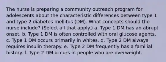 The nurse is preparing a community outreach program for adolescents about the characteristic differences between type 1 and type 2 diabetes mellitus (DM). What concepts should the nurse include? (Select all that apply.) a. Type 1 DM has an abrupt onset. b. Type 1 DM is often controlled with oral glucose agents. c. Type 1 DM occurs primarily in whites. d. Type 2 DM always requires insulin therapy. e. Type 2 DM frequently has a familial history. f. Type 2 DM occurs in people who are overweight.