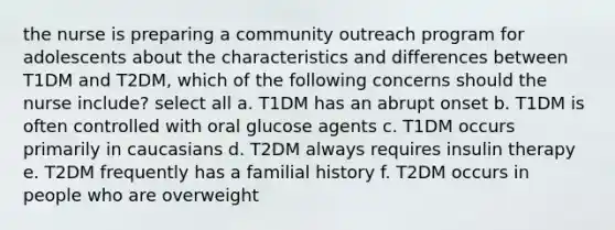 the nurse is preparing a community outreach program for adolescents about the characteristics and differences between T1DM and T2DM, which of the following concerns should the nurse include? select all a. T1DM has an abrupt onset b. T1DM is often controlled with oral glucose agents c. T1DM occurs primarily in caucasians d. T2DM always requires insulin therapy e. T2DM frequently has a familial history f. T2DM occurs in people who are overweight