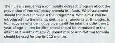 The nurse is preparing a community outreach program about the prevention of iron-deficiency anemia in infants. What statement should the nurse include in the program? a. Whole milk can be introduced into the infant's diet in small amounts at 6 months. b. Iron supplements cannot be given until the infant is older than 1 year of age. c. Iron-fortified cereal should be introduced to the infant at 2 months of age. d. Breast milk or iron-fortified formula should be used for the first 12 months.