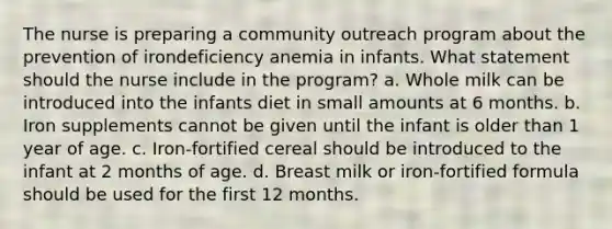 The nurse is preparing a community outreach program about the prevention of irondeficiency anemia in infants. What statement should the nurse include in the program? a. Whole milk can be introduced into the infants diet in small amounts at 6 months. b. Iron supplements cannot be given until the infant is older than 1 year of age. c. Iron-fortified cereal should be introduced to the infant at 2 months of age. d. Breast milk or iron-fortified formula should be used for the first 12 months.