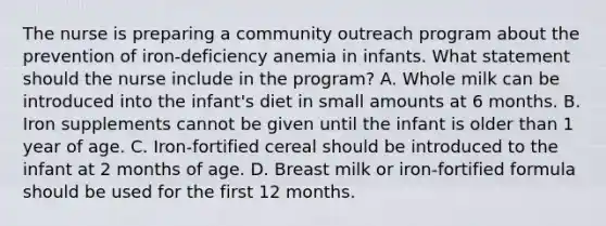 The nurse is preparing a community outreach program about the prevention of iron-deficiency anemia in infants. What statement should the nurse include in the program? A. Whole milk can be introduced into the infant's diet in small amounts at 6 months. B. Iron supplements cannot be given until the infant is older than 1 year of age. C. Iron-fortified cereal should be introduced to the infant at 2 months of age. D. Breast milk or iron-fortified formula should be used for the first 12 months.