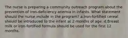 The nurse is preparing a community outreach program about the prevention of iron-deficiency anemia in infants. What statement should the nurse include in the program? a.Iron-fortified cereal should be introduced to the infant at 2 months of age. d.Breast milk or iron-fortified formula should be used for the first 12 months.